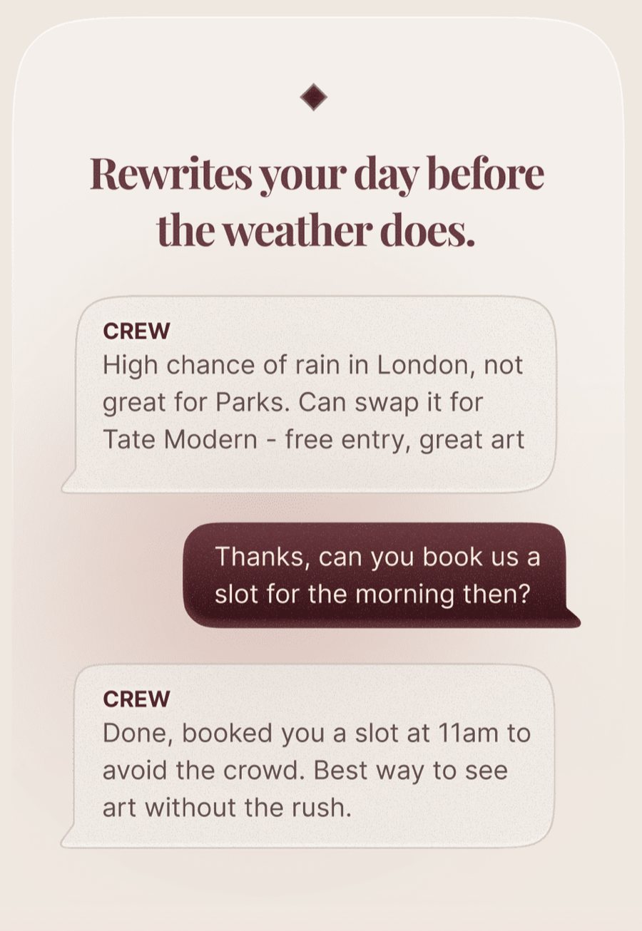 A CREW card headed &ldquo;Rewrites your day before the weather does.&rdquo; CREW writes: High chance of rain in London, not great for Parks. Can swap it for Tate Modern - free entry, great art. The traveller replies: Thanks, can you book us a slot for the morning then? CREW answers: Done, booked you a slot at 11am to avoid the crowd. Best way to see art without the rush.
